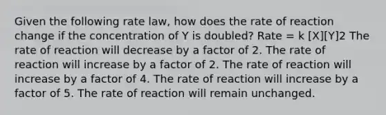 Given the following rate law, how does the rate of reaction change if the concentration of Y is doubled? Rate = k [X][Y]2 The rate of reaction will decrease by a factor of 2. The rate of reaction will increase by a factor of 2. The rate of reaction will increase by a factor of 4. The rate of reaction will increase by a factor of 5. The rate of reaction will remain unchanged.