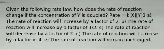 Given the following rate law, how does the rate of reaction change if the concentration of Y is doubled? Rate = k[X][Y]2 a) The rate of reaction will increase by a factor of 2. b) The rate of reaction will increase by a factor of 1/2. c) The rate of reaction will decrease by a factor of 2. d) The rate of reaction will increase by a factor of 4. e) The rate of reaction will remain unchanged.