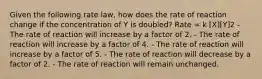 Given the following rate law, how does the rate of reaction change if the concentration of Y is doubled? Rate = k [X][Y]2 - The rate of reaction will increase by a factor of 2. - The rate of reaction will increase by a factor of 4. - The rate of reaction will increase by a factor of 5. - The rate of reaction will decrease by a factor of 2. - The rate of reaction will remain unchanged.