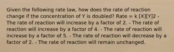 Given the following rate law, how does the rate of reaction change if the concentration of Y is doubled? Rate = k [X][Y]2 - The rate of reaction will increase by a factor of 2. - The rate of reaction will increase by a factor of 4. - The rate of reaction will increase by a factor of 5. - The rate of reaction will decrease by a factor of 2. - The rate of reaction will remain unchanged.