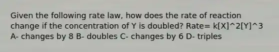 Given the following rate law, how does the rate of reaction change if the concentration of Y is doubled? Rate= k[X]^2[Y]^3 A- changes by 8 B- doubles C- changes by 6 D- triples