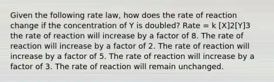 Given the following rate law, how does the rate of reaction change if the concentration of Y is doubled? Rate = k [X]2[Y]3 the rate of reaction will increase by a factor of 8. The rate of reaction will increase by a factor of 2. The rate of reaction will increase by a factor of 5. The rate of reaction will increase by a factor of 3. The rate of reaction will remain unchanged.