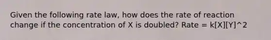 Given the following rate law, how does the rate of reaction change if the concentration of X is doubled? Rate = k[X][Y]^2