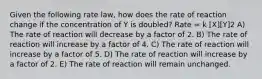 Given the following rate law, how does the rate of reaction change if the concentration of Y is doubled? Rate = k [X][Y]2 A) The rate of reaction will decrease by a factor of 2. B) The rate of reaction will increase by a factor of 4. C) The rate of reaction will increase by a factor of 5. D) The rate of reaction will increase by a factor of 2. E) The rate of reaction will remain unchanged.