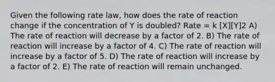 Given the following rate law, how does the rate of reaction change if the concentration of Y is doubled? Rate = k [X][Y]2 A) The rate of reaction will decrease by a factor of 2. B) The rate of reaction will increase by a factor of 4. C) The rate of reaction will increase by a factor of 5. D) The rate of reaction will increase by a factor of 2. E) The rate of reaction will remain unchanged.