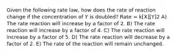 Given the following rate law, how does the rate of reaction change if the concentration of Y is doubled? Rate = k[X][Y]2 A) The rate reaction will increase by a factor of 2. B) The rate reaction will increase by a factor of 4. C) The rate reaction will increase by a factor of 5. D) The rate reaction will decrease by a factor of 2. E) The rate of the reaction will remain unchanged.