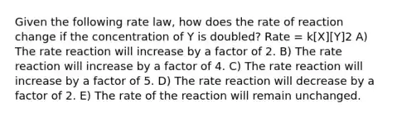 Given the following rate law, how does the rate of reaction change if the concentration of Y is doubled? Rate = k[X][Y]2 A) The rate reaction will increase by a factor of 2. B) The rate reaction will increase by a factor of 4. C) The rate reaction will increase by a factor of 5. D) The rate reaction will decrease by a factor of 2. E) The rate of the reaction will remain unchanged.