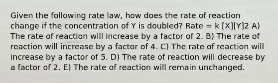 Given the following rate law, how does the rate of reaction change if the concentration of Y is doubled? Rate = k [X][Y]2 A) The rate of reaction will increase by a factor of 2. B) The rate of reaction will increase by a factor of 4. C) The rate of reaction will increase by a factor of 5. D) The rate of reaction will decrease by a factor of 2. E) The rate of reaction will remain unchanged.