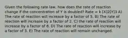 Given the following rate law, how does the rate of reaction change if the concentration of Y is doubled? Rate = k [X]2[Y]3 A) The rate of reaction will increase by a factor of 5. B) The rate of reaction will increase by a factor of 2. C) the rate of reaction will increase by a factor of 8. D) The rate of reaction will increase by a factor of 3. E) The rate of reaction will remain unchanged.