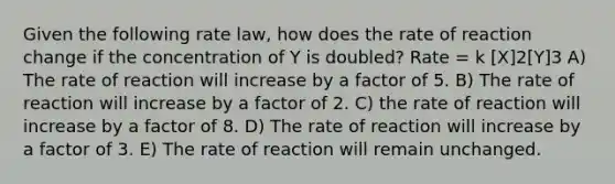 Given the following rate law, how does the rate of reaction change if the concentration of Y is doubled? Rate = k [X]2[Y]3 A) The rate of reaction will increase by a factor of 5. B) The rate of reaction will increase by a factor of 2. C) the rate of reaction will increase by a factor of 8. D) The rate of reaction will increase by a factor of 3. E) The rate of reaction will remain unchanged.