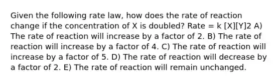 Given the following rate law, how does the rate of reaction change if the concentration of X is doubled? Rate = k [X][Y]2 A) The rate of reaction will increase by a factor of 2. B) The rate of reaction will increase by a factor of 4. C) The rate of reaction will increase by a factor of 5. D) The rate of reaction will decrease by a factor of 2. E) The rate of reaction will remain unchanged.