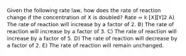 Given the following rate law, how does the rate of reaction change if the concentration of X is doubled? Rate = k [X][Y]2 A) The rate of reaction will increase by a factor of 2. B) The rate of reaction will increase by a factor of 3. C) The rate of reaction will increase by a factor of 5. D) The rate of reaction will decrease by a factor of 2. E) The rate of reaction will remain unchanged.