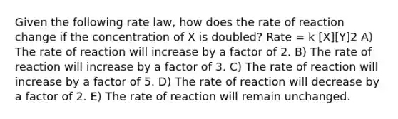 Given the following rate law, how does the rate of reaction change if the concentration of X is doubled? Rate = k [X][Y]2 A) The rate of reaction will increase by a factor of 2. B) The rate of reaction will increase by a factor of 3. C) The rate of reaction will increase by a factor of 5. D) The rate of reaction will decrease by a factor of 2. E) The rate of reaction will remain unchanged.