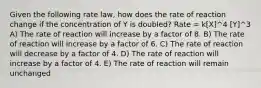 Given the following rate law, how does the rate of reaction change if the concentration of Y is doubled? Rate = k[X]^4 [Y]^3 A) The rate of reaction will increase by a factor of 8. B) The rate of reaction will increase by a factor of 6. C) The rate of reaction will decrease by a factor of 4. D) The rate of reaction will increase by a factor of 4. E) The rate of reaction will remain unchanged