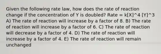 Given the following rate law, how does the rate of reaction change if the concentration of Y is doubled? Rate = k[X]^4 [Y]^3 A) The rate of reaction will increase by a factor of 8. B) The rate of reaction will increase by a factor of 6. C) The rate of reaction will decrease by a factor of 4. D) The rate of reaction will increase by a factor of 4. E) The rate of reaction will remain unchanged