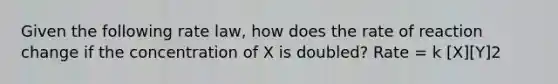 Given the following rate law, how does the rate of reaction change if the concentration of X is doubled? Rate = k [X][Y]2