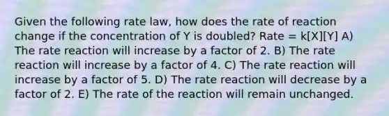 Given the following rate law, how does the rate of reaction change if the concentration of Y is doubled? Rate = k[X][Y] A) The rate reaction will increase by a factor of 2. B) The rate reaction will increase by a factor of 4. C) The rate reaction will increase by a factor of 5. D) The rate reaction will decrease by a factor of 2. E) The rate of the reaction will remain unchanged.