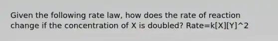 Given the following rate law, how does the rate of reaction change if the concentration of X is doubled? Rate=k[X][Y]^2