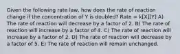 Given the following rate law, how does the rate of reaction change if the concentration of Y is doubled? Rate = k[X][Y] A) The rate of reaction will decrease by a factor of 2. B) The rate of reaction will increase by a factor of 4. C) The rate of reaction will increase by a factor of 2. D) The rate of reaction will decrease by a factor of 5. E) The rate of reaction will remain unchanged.