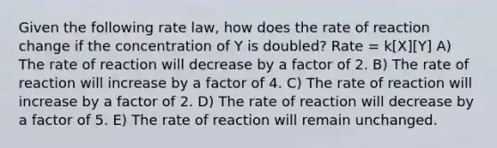 Given the following rate law, how does the rate of reaction change if the concentration of Y is doubled? Rate = k[X][Y] A) The rate of reaction will decrease by a factor of 2. B) The rate of reaction will increase by a factor of 4. C) The rate of reaction will increase by a factor of 2. D) The rate of reaction will decrease by a factor of 5. E) The rate of reaction will remain unchanged.