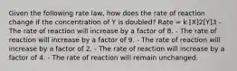 Given the following rate law, how does the rate of reaction change if the concentration of Y is doubled? Rate = k [X]2[Y]3 - The rate of reaction will increase by a factor of 8. - The rate of reaction will increase by a factor of 9. - The rate of reaction will increase by a factor of 2. - The rate of reaction will increase by a factor of 4. - The rate of reaction will remain unchanged.