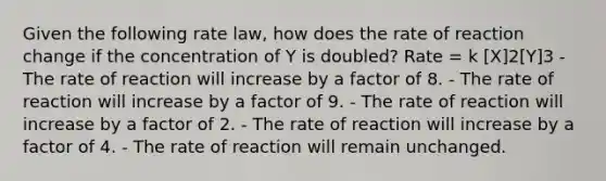 Given the following rate law, how does the rate of reaction change if the concentration of Y is doubled? Rate = k [X]2[Y]3 - The rate of reaction will increase by a factor of 8. - The rate of reaction will increase by a factor of 9. - The rate of reaction will increase by a factor of 2. - The rate of reaction will increase by a factor of 4. - The rate of reaction will remain unchanged.