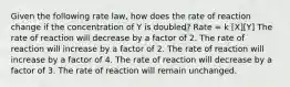 Given the following rate law, how does the rate of reaction change if the concentration of Y is doubled? Rate = k [X][Y] The rate of reaction will decrease by a factor of 2. The rate of reaction will increase by a factor of 2. The rate of reaction will increase by a factor of 4. The rate of reaction will decrease by a factor of 3. The rate of reaction will remain unchanged.