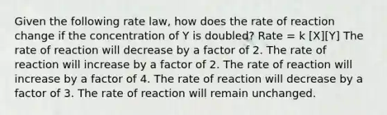 Given the following rate law, how does the rate of reaction change if the concentration of Y is doubled? Rate = k [X][Y] The rate of reaction will decrease by a factor of 2. The rate of reaction will increase by a factor of 2. The rate of reaction will increase by a factor of 4. The rate of reaction will decrease by a factor of 3. The rate of reaction will remain unchanged.