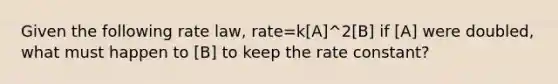 Given the following rate law, rate=k[A]^2[B] if [A] were doubled, what must happen to [B] to keep the rate constant?