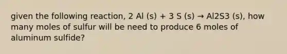 given the following reaction, 2 Al (s) + 3 S (s) → Al2S3 (s), how many moles of sulfur will be need to produce 6 moles of aluminum sulfide?