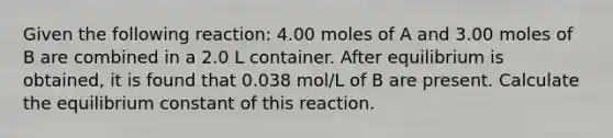 Given the following reaction: 4.00 moles of A and 3.00 moles of B are combined in a 2.0 L container. After equilibrium is obtained, it is found that 0.038 mol/L of B are present. Calculate the equilibrium constant of this reaction.