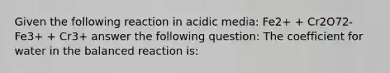 Given the following reaction in acidic media: Fe2+ + Cr2O72- Fe3+ + Cr3+ answer the following question: The coefficient for water in the balanced reaction is: