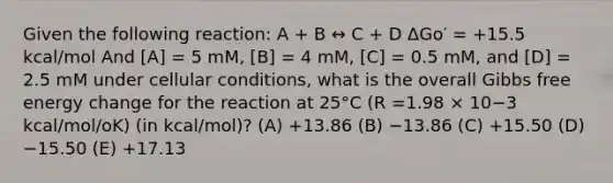 Given the following reaction: A + B ↔ C + D ΔGo′ = +15.5 kcal/mol And [A] = 5 mM, [B] = 4 mM, [C] = 0.5 mM, and [D] = 2.5 mM under cellular conditions, what is the overall Gibbs free energy change for the reaction at 25°C (R =1.98 × 10−3 kcal/mol/oK) (in kcal/mol)? (A) +13.86 (B) −13.86 (C) +15.50 (D) −15.50 (E) +17.13