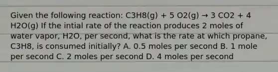 Given the following reaction: C3H8(g) + 5 O2(g) → 3 CO2 + 4 H2O(g) If the intial rate of the reaction produces 2 moles of water vapor, H2O, per second, what is the rate at which propane, C3H8, is consumed initially? A. 0.5 moles per second B. 1 mole per second C. 2 moles per second D. 4 moles per second