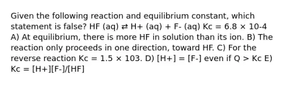 Given the following reaction and equilibrium constant, which statement is false? HF (aq) ⇄ H+ (aq) + F- (aq) Kc = 6.8 × 10-4 A) At equilibrium, there is more HF in solution than its ion. B) The reaction only proceeds in one direction, toward HF. C) For the reverse reaction Kc = 1.5 × 103. D) [H+] = [F-] even if Q > Kc E) Kc = [H+][F-]/[HF]