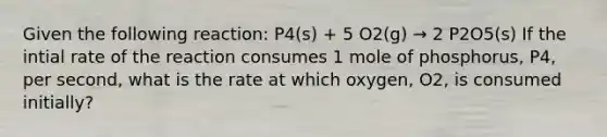 Given the following reaction: P4(s) + 5 O2(g) → 2 P2O5(s) If the intial rate of the reaction consumes 1 mole of phosphorus, P4, per second, what is the rate at which oxygen, O2, is consumed initially?