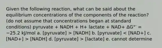 Given the following reaction, what can be said about the equilibrium concentrations of the components of the reaction? (do not assume that concentrations began at standard conditions) pyruvate + NADH + H+ lactate + NAD+ ΔG°′ = −25.2 kJ/mol a. [pyruvate] > [NADH] b. [pyruvate] [NADH] d. [pyruvate] > [lactate] e. cannot determine