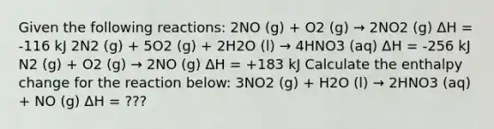 Given the following reactions: 2NO (g) + O2 (g) → 2NO2 (g) ΔH = -116 kJ 2N2 (g) + 5O2 (g) + 2H2O (l) → 4HNO3 (aq) ΔH = -256 kJ N2 (g) + O2 (g) → 2NO (g) ΔH = +183 kJ Calculate the enthalpy change for the reaction below: 3NO2 (g) + H2O (l) → 2HNO3 (aq) + NO (g) ΔH = ???