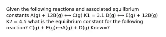 Given the following reactions and associated equilibrium constants A(g) + 12B(g) ⟷ C(g) K1 = 3.1 D(g) ⟷ E(g) + 12B(g) K2 = 4.5 what is the equilibrium constant for the following reaction? C(g) + E(g)⟷A(g) + D(g) Knew=?