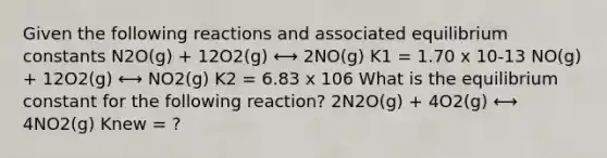 Given the following reactions and associated equilibrium constants N2O(g) + 12O2(g) ⟷ 2NO(g) K1 = 1.70 x 10-13 NO(g) + 12O2(g) ⟷ NO2(g) K2 = 6.83 x 106 What is the equilibrium constant for the following reaction? 2N2O(g) + 4O2(g) ⟷ 4NO2(g) Knew = ?