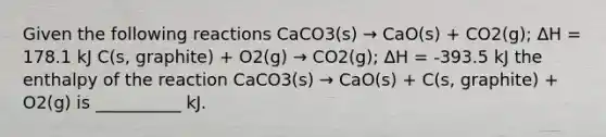 Given the following reactions CaCO3(s) → CaO(s) + CO2(g); ΔH = 178.1 kJ C(s, graphite) + O2(g) → CO2(g); ΔH = -393.5 kJ the enthalpy of the reaction CaCO3(s) → CaO(s) + C(s, graphite) + O2(g) is __________ kJ.