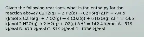 Given the following reactions, what is the enthalpy for the reaction above? C2H2(g) + 2 H2(g) → C2H6(g) ΔH° = -94.5 kJ/mol 2 C2H6(g) + 7 O2(g) → 4 CO2(g) + 6 H2O(g) ΔH° = -566 kJ/mol 2 H2O(g) → 2 H2(g) + O2(g) ΔH° = 142.4 kJ/mol A. -519 kJ/mol B. 470 kJ/mol C. 519 kJ/mol D. 1036 kJ/mol