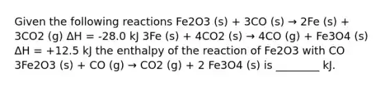 Given the following reactions Fe2O3 (s) + 3CO (s) → 2Fe (s) + 3CO2 (g) ΔH = -28.0 kJ 3Fe (s) + 4CO2 (s) → 4CO (g) + Fe3O4 (s) ΔH = +12.5 kJ the enthalpy of the reaction of Fe2O3 with CO 3Fe2O3 (s) + CO (g) → CO2 (g) + 2 Fe3O4 (s) is ________ kJ.