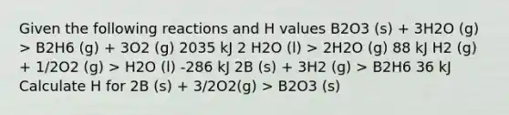 Given the following reactions and H values B2O3 (s) + 3H2O (g) > B2H6 (g) + 3O2 (g) 2035 kJ 2 H2O (l) > 2H2O (g) 88 kJ H2 (g) + 1/2O2 (g) > H2O (l) -286 kJ 2B (s) + 3H2 (g) > B2H6 36 kJ Calculate H for 2B (s) + 3/2O2(g) > B2O3 (s)