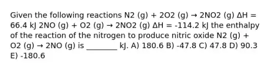 Given the following reactions N2 (g) + 2O2 (g) → 2NO2 (g) ΔH = 66.4 kJ 2NO (g) + O2 (g) → 2NO2 (g) ΔH = -114.2 kJ the enthalpy of the reaction of the nitrogen to produce nitric oxide N2 (g) + O2 (g) → 2NO (g) is ________ kJ. A) 180.6 B) -47.8 C) 47.8 D) 90.3 E) -180.6