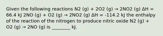 Given the following reactions N2 (g) + 2O2 (g) → 2NO2 (g) ΔH = 66.4 kJ 2NO (g) + O2 (g) → 2NO2 (g) ΔH = -114.2 kJ the enthalpy of the reaction of the nitrogen to produce nitric oxide N2 (g) + O2 (g) → 2NO (g) is ________ kJ.