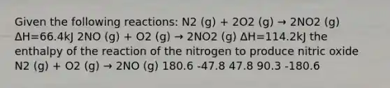 Given the following reactions: N2 (g) + 2O2 (g) → 2NO2 (g) ΔH=66.4kJ 2NO (g) + O2 (g) → 2NO2 (g) ΔH=114.2kJ the enthalpy of the reaction of the nitrogen to produce nitric oxide N2 (g) + O2 (g) → 2NO (g) 180.6 -47.8 47.8 90.3 -180.6