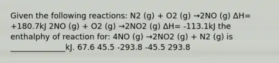 Given the following reactions: N2 (g) + O2 (g) →2NO (g) ΔH= +180.7kJ 2NO (g) + O2 (g) →2NO2 (g) ΔH= -113.1kJ the enthalphy of reaction for: 4NO (g) →2NO2 (g) + N2 (g) is ______________kJ. 67.6 45.5 -293.8 -45.5 293.8