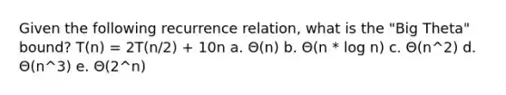 Given the following recurrence relation, what is the "Big Theta" bound? T(n) = 2T(n/2) + 10n a. Θ(n) b. Θ(n * log n) c. Θ(n^2) d. Θ(n^3) e. Θ(2^n)