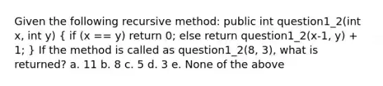 Given the following recursive method: public int question1_2(int x, int y) ( if (x == y) return 0; else return question1_2(x-1, y) + 1; ) If the method is called as question1_2(8, 3), what is returned? a. 11 b. 8 c. 5 d. 3 e. None of the above